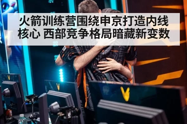 火箭训练营围绕申京打造内线核心 西部竞争格局暗藏新变数