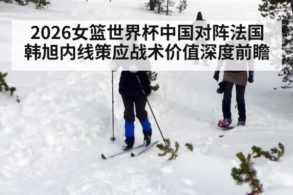 2026女篮世界杯中国对阵法国韩旭内线策应战术价值深度前瞻